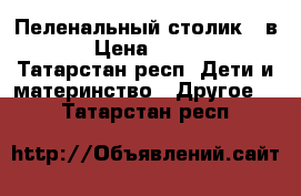 Пеленальный столик 2 в 1 › Цена ­ 3 000 - Татарстан респ. Дети и материнство » Другое   . Татарстан респ.